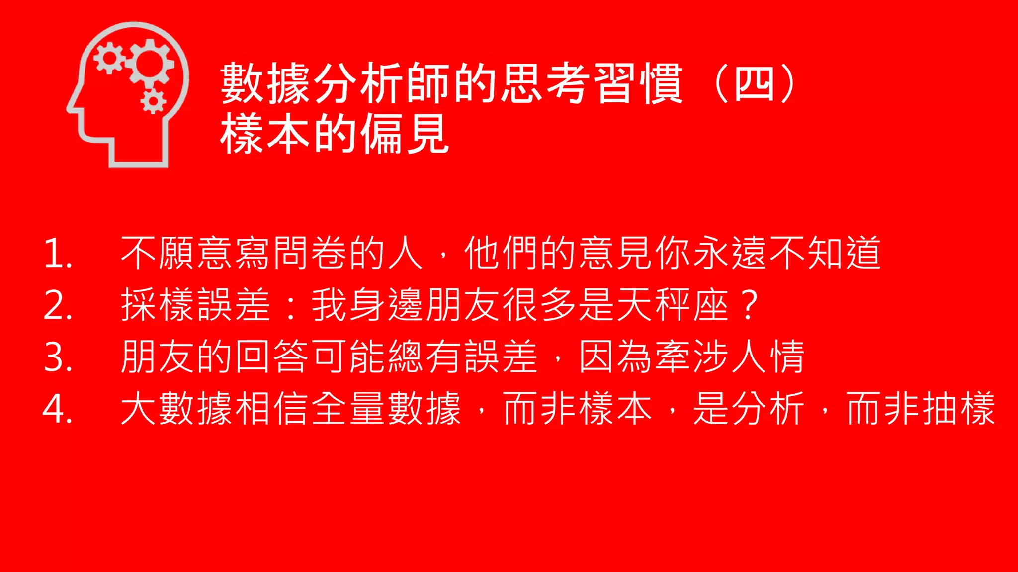 數據分析師的思考習慣（四）
樣本的偏見
1. 不願意寫問卷的人，他們的意見你永遠不知道
2. 採樣誤差：我身邊朋友很多是天秤座？
3. 朋友的回答可能總有誤差，因為牽涉人情
4. 大數據相信全量數據，而非樣本，是分析，而非抽樣
 