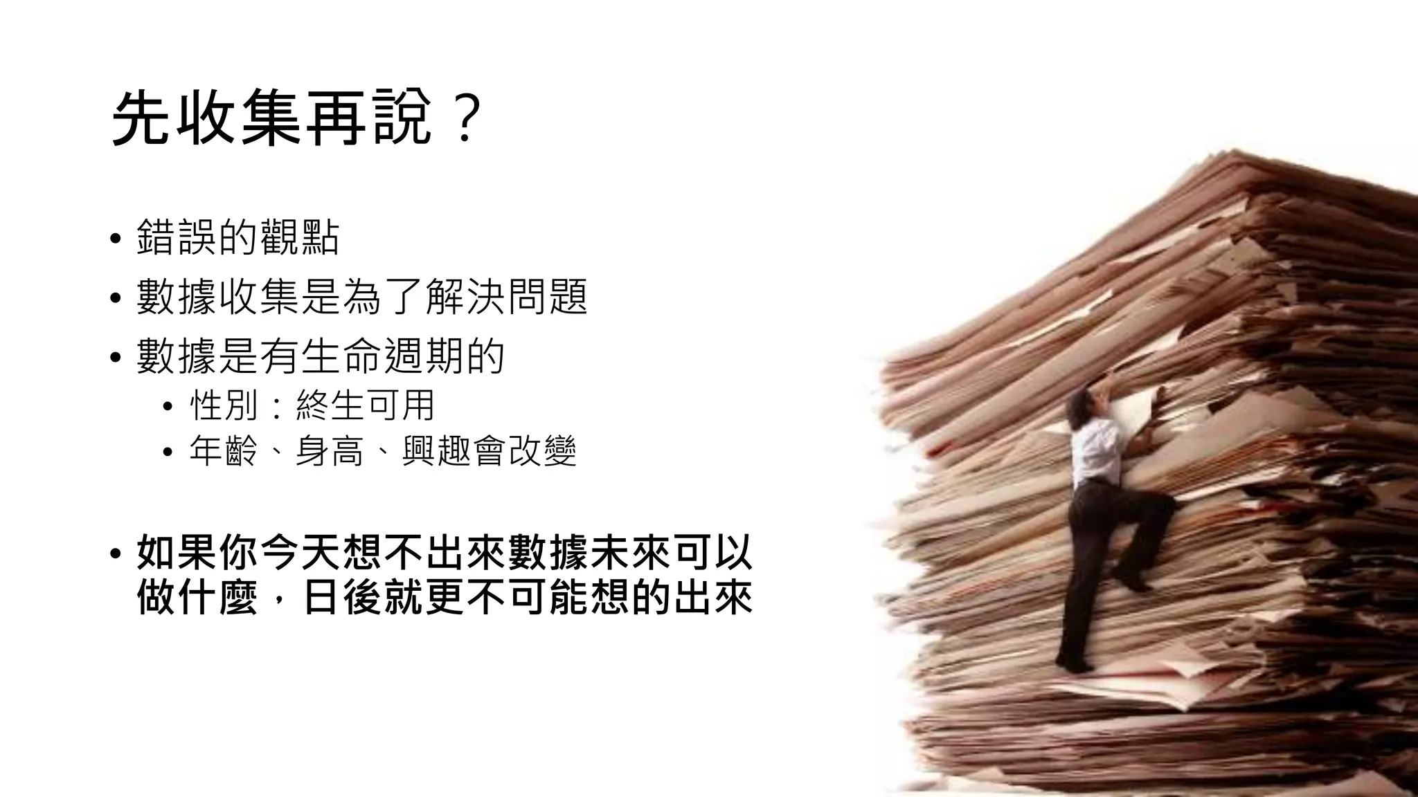 先收集再說？
• 錯誤的觀點
• 數據收集是為了解決問題
• 數據是有生命週期的
• 性別：終生可用
• 年齡、身高、興趣會改變
• 如果你今天想不出來數據未來可以
做什麼，日後就更不可能想的出來
 