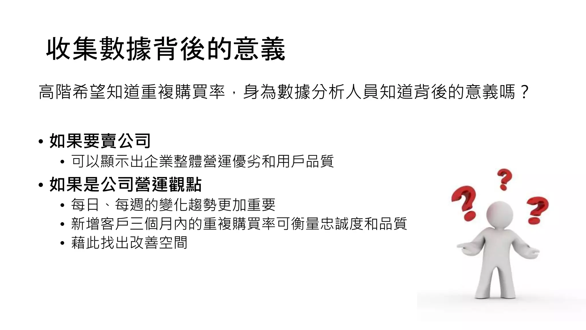 收集數據背後的意義
高階希望知道重複購買率，身為數據分析人員知道背後的意義嗎？
• 如果要賣公司
• 可以顯示出企業整體營運優劣和用戶品質
• 如果是公司營運觀點
• 每日、每週的變化趨勢更加重要
• 新增客戶三個月內的重複購買率可衡量忠誠度和品質
• 藉此找出改善空間
 