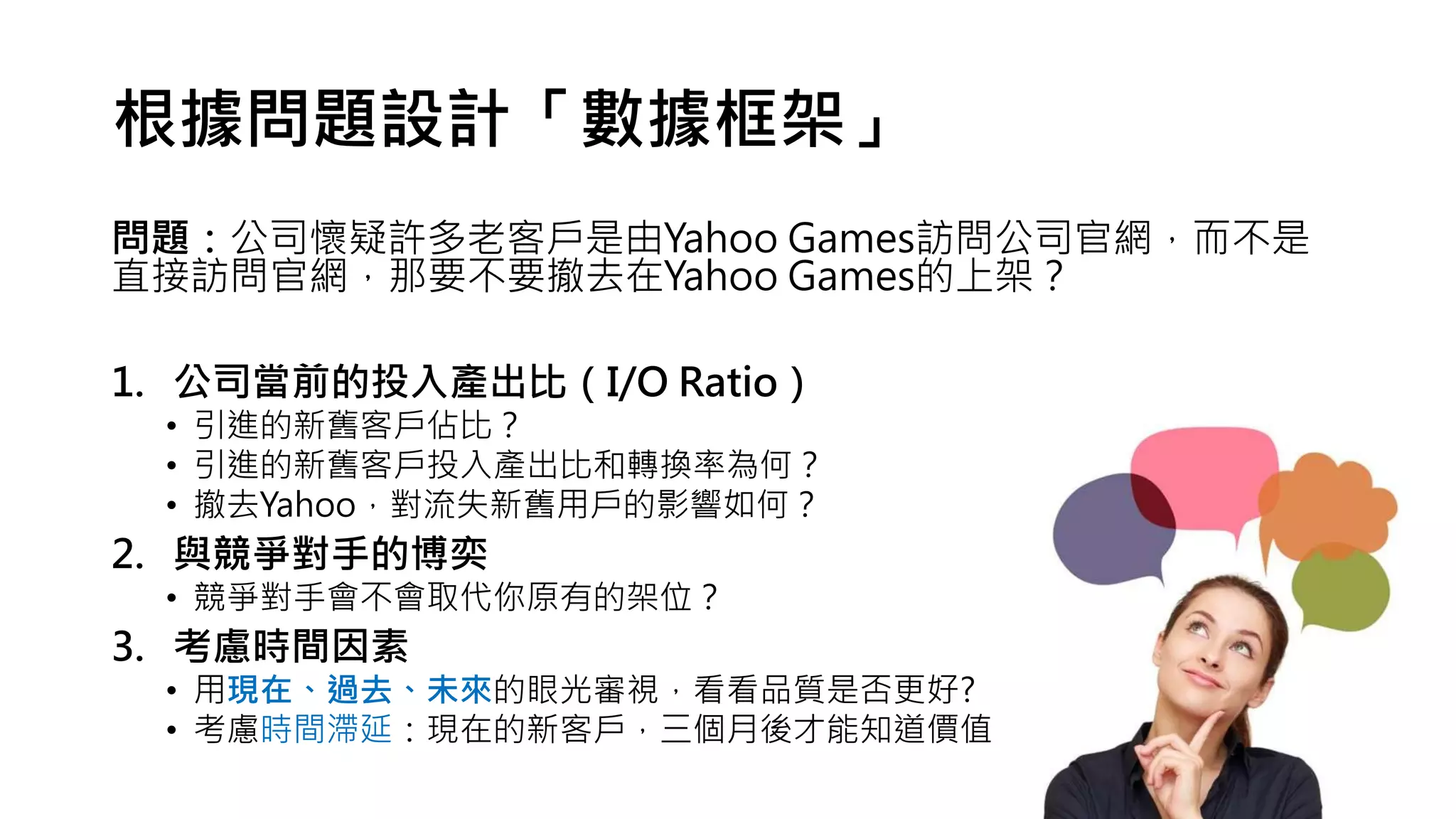 根據問題設計「數據框架」
問題：公司懷疑許多老客戶是由Yahoo Games訪問公司官網，而不是
直接訪問官網，那要不要撤去在Yahoo Games的上架？
1. 公司當前的投入產出比（I/O Ratio）
• 引進的新舊客戶佔比？
• 引進的新舊客戶投入產出比和轉換率為何？
• 撤去Yahoo，對流失新舊用戶的影響如何？
2. 與競爭對手的博奕
• 競爭對手會不會取代你原有的架位？
3. 考慮時間因素
• 用現在、過去、未來的眼光審視，看看品質是否更好?
• 考慮時間滯延：現在的新客戶，三個月後才能知道價值
 