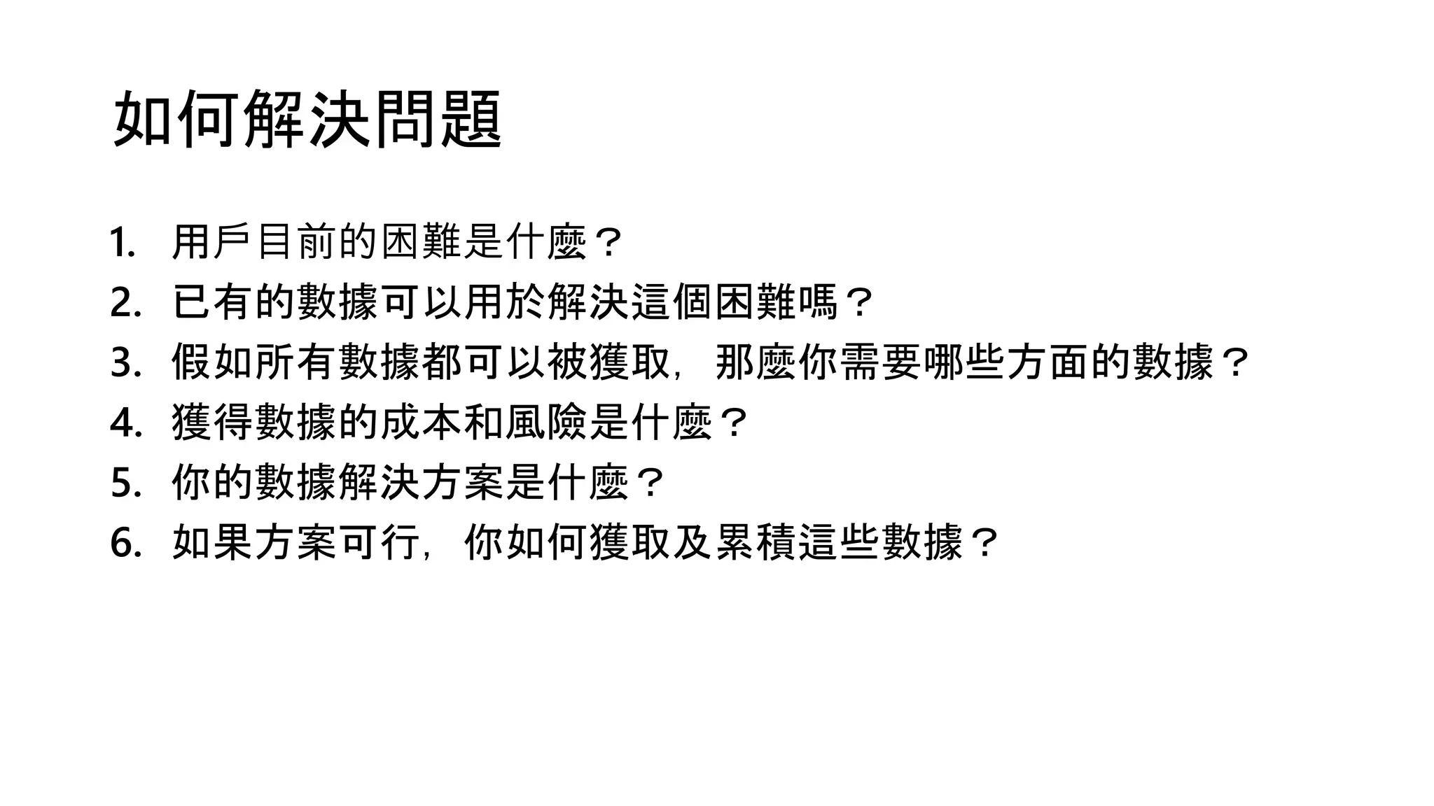 如何解決問題
1. 用戶目前的困難是什麼？
2. 已有的數據可以用於解決這個困難嗎？
3. 假如所有數據都可以被獲取，那麼你需要哪些方面的數據？
4. 獲得數據的成本和風險是什麼？
5. 你的數據解決方案是什麼？
6. 如果方案可行，你如何獲取及累積這些數據？
 