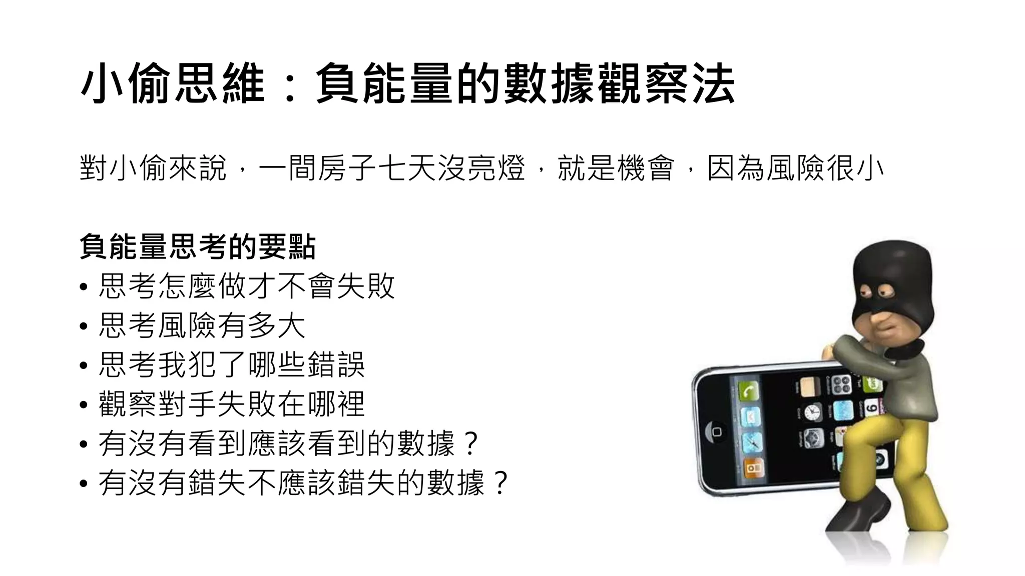 小偷思維：負能量的數據觀察法
對小偷來說，一間房子七天沒亮燈，就是機會，因為風險很小
負能量思考的要點
• 思考怎麼做才不會失敗
• 思考風險有多大
• 思考我犯了哪些錯誤
• 觀察對手失敗在哪裡
• 有沒有看到應該看到的數據？
• 有沒有錯失不應該錯失的數據？
 