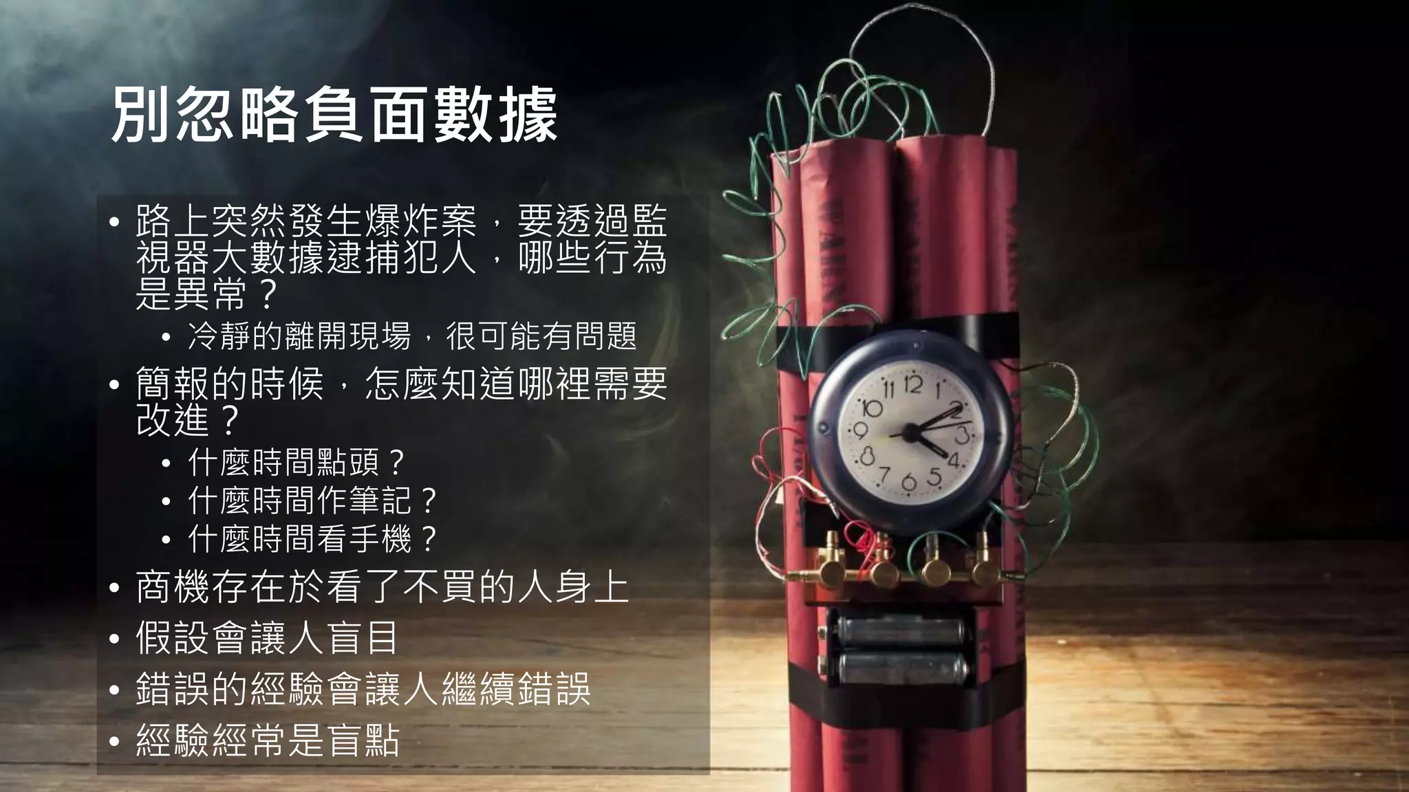 別忽略負面數據
• 路上突然發生爆炸案，要透過監
視器大數據逮捕犯人，哪些行為
是異常？
• 冷靜的離開現場，很可能有問題
• 簡報的時候，怎麼知道哪裡需要
改進？
• 什麼時間點頭？
• 什麼時間作筆記？
• 什麼時間看手機？
• 商機存在於看了不買的人身上
• 假設會讓人盲目
• 錯誤的經驗會讓人繼續錯誤
• 經驗經常是盲點
 