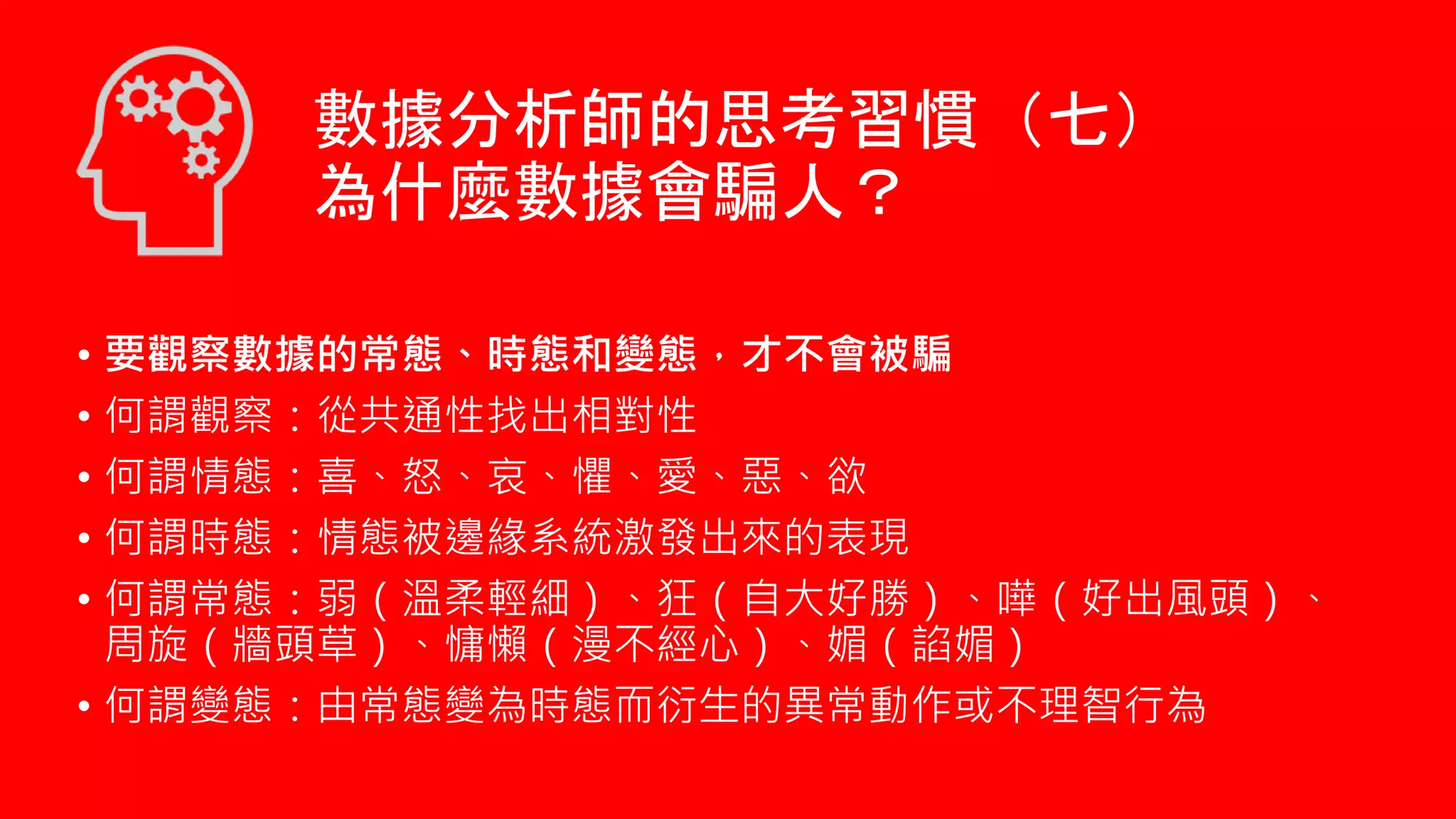 • 要觀察數據的常態、時態和變態，才不會被騙
• 何謂觀察：從共通性找出相對性
• 何謂情態：喜、怒、哀、懼、愛、惡、欲
• 何謂時態：情態被邊緣系統激發出來的表現
• 何謂常態：弱（溫柔輕細）、狂（自大好勝）、嘩（好出風頭）、
周旋（牆頭草）、慵懶（漫不經心）、媚（諂媚）
• 何謂變態：由常態變為時態而衍生的異常動作或不理智行為
數據分析師的思考習慣（七）
為什麼數據會騙人？
 