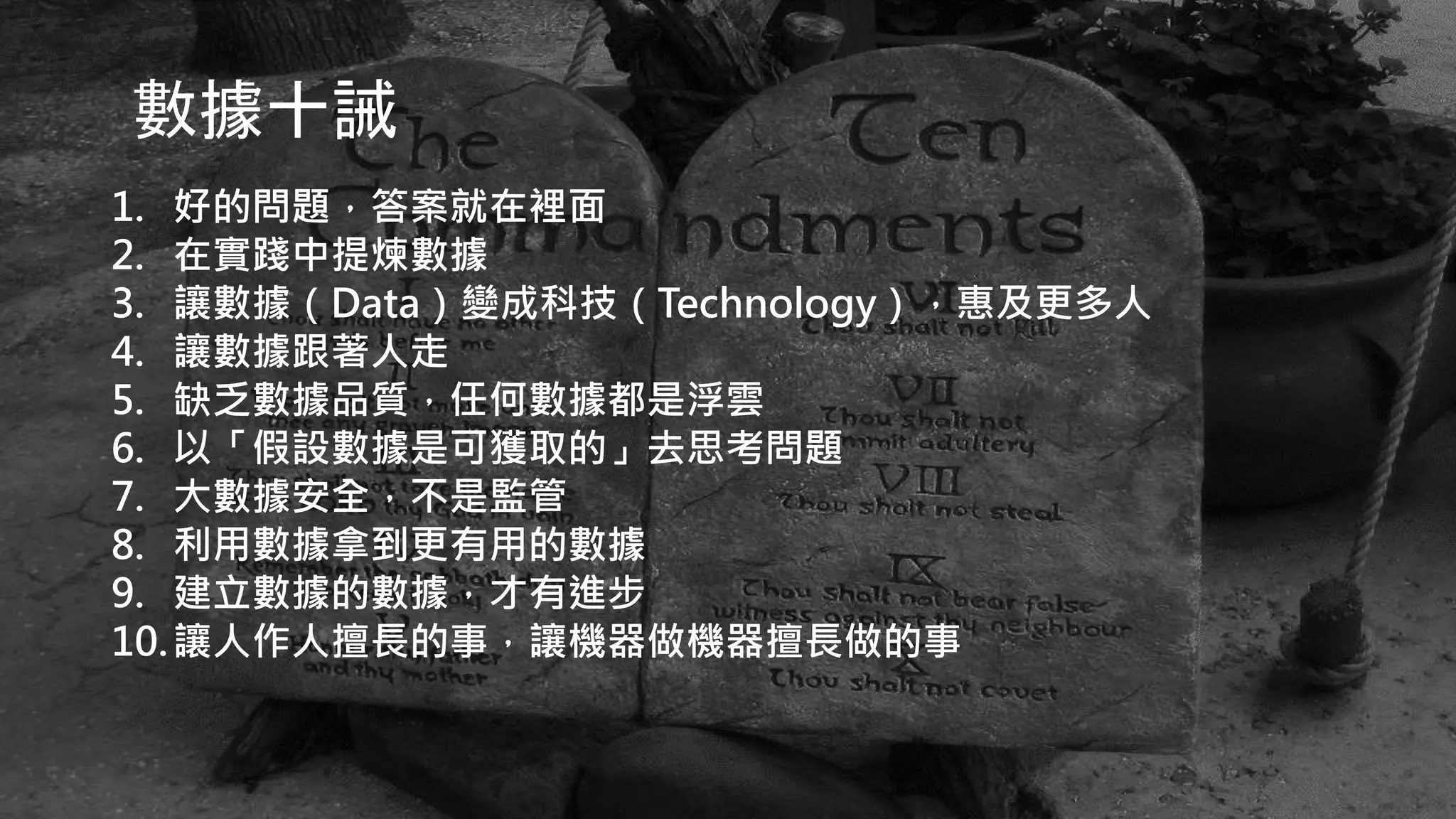數據十誡
1. 好的問題，答案就在裡面
2. 在實踐中提煉數據
3. 讓數據（Data）變成科技（Technology），惠及更多人
4. 讓數據跟著人走
5. 缺乏數據品質，任何數據都是浮雲
6. 以「假設數據是可獲取的」去思考問題
7. 大數據安全，不是監管
8. 利用數據拿到更有用的數據
9. 建立數據的數據，才有進步
10.讓人作人擅長的事，讓機器做機器擅長做的事
 