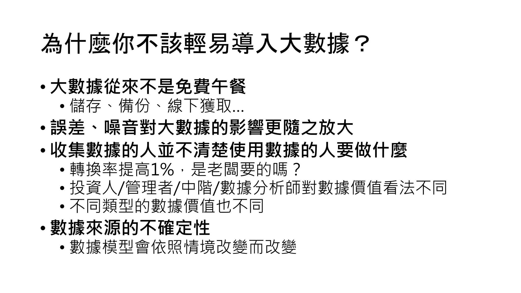 為什麼你不該輕易導入大數據？
• 大數據從來不是免費午餐
• 儲存、備份、線下獲取…
• 誤差、噪音對大數據的影響更隨之放大
• 收集數據的人並不清楚使用數據的人要做什麼
• 轉換率提高1%，是老闆要的嗎？
• 投資人/管理者/中階/數據分析師對數據價值看法不同
• 不同類型的數據價值也不同
• 數據來源的不確定性
• 數據模型會依照情境改變而改變
 