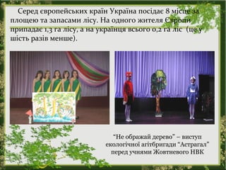Серед європейських країн Україна посідає 8 місце за
площею та запасами лісу. На одного жителя Європи
припадає 1,3 га лісу, а на українця всього 0,2 га ліс (це у
шість разів менше).
“Не ображай дерево” – виступ
екологічної агітбригади “Астрагал”
перед учнями Жовтневого НВК
 