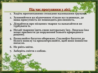 Під час прогулянки у лісі:Під час прогулянки у лісі:
1. Ходіть протоптаними стежками маленькими групами.
2. Зупиняйтеся на відпочинок тільки на галявинах, де
ваша присутність не пошкодить рослинність.
3. Дізнайтеся про місцевих тварин та намагайтеся не
турбувати їх.
4. Нехай тварини їдять свою натуральну їжу. Людська їжа
може призвести до порушення їхнього природного
раціону.
5. Розпалюйте багаття обережно. Спалюйте багаття до
білого попелу та проконтролюйте, щоб воно повністю
погасло.
6. Не рвіть квіти.
7. Заберіть сміття з собою.
 