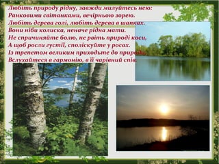 Любіть природу рідну, завжди милуйтесь нею:
Ранковими світанками, вечірньою зорею.
Любіть дерева голі, любіть дерева в шапках.
Вони ніби колиска, неначе рідна мати.
Не спричиняйте болю, не рвіть природі коси,
А щоб росли густії, споліскуйте у росах.
Із трепетом великим приходьте до природи,
Вслухайтеся в гармонію, в її чарівний спів.
 