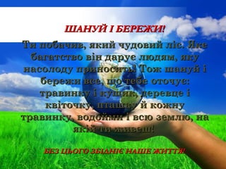 Ти побачив, який чудовий ліс. ЯкеТи побачив, який чудовий ліс. Яке
багатство він дарує людям, якубагатство він дарує людям, яку
насолоду приносить! Тож шануй інасолоду приносить! Тож шануй і
бережи все, що тебе оточує:бережи все, що тебе оточує:
травинку і кущик, деревце ітравинку і кущик, деревце і
квіточку, пташку й кожнуквіточку, пташку й кожну
травинку, водойми і всю землю, натравинку, водойми і всю землю, на
якій ти живеш!якій ти живеш!
ШАНУЙ І БЕРЕЖИ!ШАНУЙ І БЕРЕЖИ!
БЕЗ ЦЬОГО ЗБІДНІЄ НАШЕ ЖИТТЯ!БЕЗ ЦЬОГО ЗБІДНІЄ НАШЕ ЖИТТЯ!
 