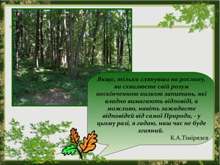 Якщо, тільки глянувши на рослину,
ви схвилюєте свій розум
нескінченною низкою запитань, які
владно вимагають відповіді, а
можливо, навіть зажадаєте
відповідей від самої Природи, - у
цьому разі, я гадаю, наш час не буде
згаяний.
К.А.Тімірязєв
 