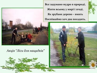 Все задумано мудро в природі,
Жити всьому у мирі і згоді,
Як зрубане дерево – вмить
Поспішаймо хоч два посадить.
Акція “Ліси для нащадків”
 