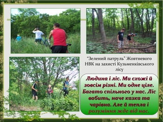 “Зелений патруль” Жовтневого
НВК на захисті Кузьменківського
лісу
Людина і ліс. Ми схожі йЛюдина і ліс. Ми схожі й
зовсім різні. Ми одне ціле.зовсім різні. Ми одне ціле.
Багато спільного у нас. ЛісБагато спільного у нас. Ліс
вабить, наче казка тавабить, наче казка та
чарівна. Але й тепла ічарівна. Але й тепла і
розуміння жде від нас.
 