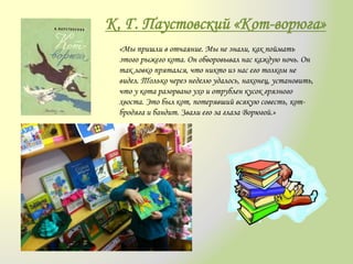 К. Г. Паустовский «Кот-ворюга»
«Мы пришли в отчаяние. Мы не знали, как поймать
этого рыжего кота. Он обворовывал нас каждую ночь. Он
так ловко прятался, что никто из нас его толком не
видел. Только через неделю удалось, наконец, установить,
что у кота разорвано ухо и отрублен кусок грязного
хвоста. Это был кот, потерявший всякую совесть, кот-
бродяга и бандит. Звали его за глаза Ворюгой.»
 