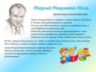 Николай Николаевич Носов
Грустных книг у этого писателя нет.
Родился Николай Носов на Украине, в посёлке Ирпень, под Киевом.
С детства любил фантазировать и мечтать.
Не сразу стал Носов писателем. Закончил семилетнюю школу и
пошёл работать на кирпичный завод.
Потом был Московский институт кинематографии1 и кино.
Снимал Носов мультфильмы, научные и учебные картины.
Нравилось ему это занятие. О том, чтобы писать, даже не думал.
Но был у Николая Николаевича сын. Любил он слушать сказки. Вот для него и стал сочинять
Носов забавные и смешные истории, которые понравились всем .
Книги Николая Носова становятся верными друзьями
детей на многие годы, помогая им расти, обращать
внимание на окружающую природу, мечтать и
фантазировать.
 