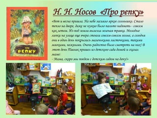 Н. Н. Носов «Про репку»
«Вот и весна пришла. На небе засияло яркое солнышко. Стало
тепло на дворе, даже не нужно было пальто надевать - совсем
как летом. Из-под земли вылезла зеленая травка. Молодые
липки на улице еще вчера стояли совсем-совсем голые, а сегодня
они в один день покрылись маленькими листочками, такими
мягкими, нежными. Очень радостно было смотреть на них! В
этот день Павлик пришел из детского сада домой и сказал
маме:
- Мама, скоро мы поедем с детским садом на дачу!»
 