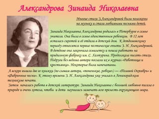 Александрова Зинаида Николаевна
Многие стихи З.Александровой были положены
на музыку и стали любимыми песнями детей.
Зинаида Николаевна Александрова родилась в Петербурге в семье
учителя. Она была в семье единственным ребенком. В 12 лет
осталась сиротой и её отдали в детский дом. К детдомовскому
периоду относятся первые поэтические опыты З. Н. Александровой.
В детдоме она закончила семилетку и пошла работать на
прядильную фабрику им. С. Халтурина. Продолжала писать стихи.
Подруги без ведома автора послали их в журнал «Работница и
крестьянка». Некоторые были напечатаны.
А вскоре вышли две ее книжки (по словам автора, «тоненькие, робкие») — «Полевой Октябрь» и
«Фабричные песни». К этому времени З. Н. Александрова уже училась в Ленинградском
техникуме печати.
Затем началась работа в детской литературе. Зинаида Николаевна с большой любовью писала о
природе и очень хотела, чтобы и дети научились замечать всю прелесть окружающего мира.
 
