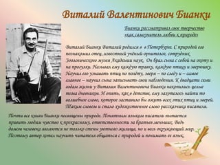 Виталий Валентинович Бианки
Бианки рассматривал свое творчество
«как самоучитель любви к природе»
Виталий Бианки Виталий родился в в Петербурге. С природой его
познакомил отец ,известный учёный-орнитолог, сотрудник
Зоологического музея Академии наук. Он брал сына с собой на охоту и
на прогулки. Называл ему каждую травку, каждую птицу и зверюшку.
Научил его узнавать птиц по полёту, зверя – по следу и – самое
главное – научил сына записывать свои наблюдения. К двадцати семи
годам жизни у Виталия Валентиновича Бианки накопились целые
тома дневников. И опять, как в детстве, ему захотелось найти то
волшебное слово, которое заставило бы ожить всех этих птиц и зверей.
Таким словом и стало художественное слово рассказчика писателя.
Почти все книги Бианки посвящены природе. Понятным языком писатель пытается
привить людям чувство к прекрасному, ответственности за братьев меньших. Ведь
домом человека являются не только стены уютного жилища, но и весь окружающий мир.
Поэтому автор хотел научить читателя общаться с природой и понимать ее язык.
 