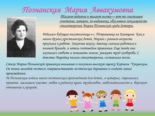 Познанская Мария Аввакумовна
Родилась будущая писательница в с. Петрашивка на Киевщине. Как и
много других крестьянских детей, Марию с раннего возраста
приучали к работе. Закончив школу, девочка сначала работала в
полевой бригаде, а затем счетоводом правления. Еще тогда она
научилась любить и понимать землю, уважать труд хлебороба. С
детства Марийка писала стихотворения, составляла песни.
Стихи Марии Познанской привлекли внимание и получили высокую оценку Корнеем Чуковским.
Он помог молодой поэтессе совершенствовать поэтическое дарование и создать новые
произведения.
М.Познанская издала много поэтических произведений для детей , в которых стремилась
привить малышам чувство любви к родному краю, трудолюбие, любознательность и бережное
отношение к природе.
Талант педагога и талант поэта— вот то счастливое
сочетание, которое, по-видимому, обусловило популярность
стихотворений Марии Познанской среди детворы.
 