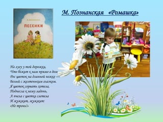 М. Познанская «Ромашка»
На лугу у той дорожки,
Что бежит к нам прямо в дом,
Рос цветок на длинной ножке —
Белый с желтеньким глазком.
Я цветок сорвать хотела,
Поднесла к нему ладонь,
А пчела с цветка слетела
И жужжит, жужжит:
«Не тронь!»
 