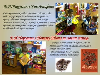 Е.И.Чарушин « Кот Епифан»
«Однажды старик рыбачил весь день. Наловил себе
рыбы на уху: лещей, да подлещиков, да ершей. И
приехал обратно. Открыл он дверь в землянку и
смотрит: вот так штука! К нему, оказывается, гость
пришёл! На столе рядом с горшком картофеля сидит
весь белый-белый пушистый кот.
Е.И.Чарушин « Почему Тюпа не ловит птиц»
«Некого Тюпе ловить. Никто в лапы не
даётся. Влез Тюпа на деревцо, спрятался в
ветках и поглядывает.
Но не охотник добычу увидел,
а добыча охотника разыскала.»
 