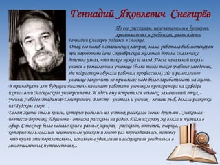 Геннадий Яковлевич Снегирёв
По его рассказам, напечатанным в букварях,
хрестоматиях и учебниках, учатся дети.
Геннадий Снегирёв родился в Москве.
Отец его погиб в сталинских лагерях, мама работала библиотекарем
при паровозном депо Октябрьской железной дороги. Мальчик с
детства узнал, что такое нужда и голод. После начальной школы
учился в ремесленном училище (были тогда такие учебные заведения,
где подростков обучали рабочим профессиям). Но и ремесленное
училище закончить не пришлось: надо было зарабатывать на жизнь.
В тринадцать лет будущий писатель начинает работать учеником препаратора на кафедре
ихтиологии Московского университета. И здесь ему встретился человек, заменивший отца, -
ученый Лебедев Владимир Дмитриевич. Вместе - учитель и ученик - лечили рыб, делали раскопки
на Чудском озере…
Делом жизни стали книги, которые родились из устных рассказов своим друзьям . Знакомая -
поэтесса Вероника Тушнова - отнесла рассказы на радио. Там их сразу же взяли и пустили в
эфир. С тех пор было немало книг в разных жанрах - рассказов, повестей, очерков,
которые пользовались неизменным успехом и много раз переиздавались, потому
что книги эти поразительны, исполнены удивления и восхищения увиденным в
многочисленных путешествиях...
 