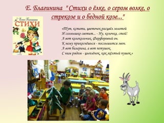 Е. Благинина " Стихи о ёлке, о сером волке, о
стрекозе и о бедной козе..."
«Тут, кстати, цветочек расцвёл золотой
И солнышко светит... - Ну, козочка, стой!
А вот колокольчик. Фарфоровый он.
К нему прикоснёшься - послышится звон.
А вот балерина, а вот петушок.
С ним рядом - цыплёнок, как жёлтый пушок.»
 