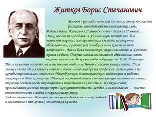 Житков Борис Степанович
Житков - русский советский писатель, автор множества
рассказов, повестей, признанный мастер слова.
Родился Борис Житков в г.Новгороде (ныне - Великий Новгород) .
Отец, писателя преподавал в Учительском институте, был
человеком широких демократических взглядов, всесторонне
образованным, с ранних лет приобщил сына к математике,
астрономии . Мама была пианисткой, аккомпаниатором. Детство
провел в Одессе. Получил начальное домашнее образование, затем
окончил гимназию. Во время учёбы подружился с К. И. Чуковским.
После гимназии поступил на естественное отделение Новороссийского университета. После
университета сделал карьеру моряка и освоил несколько других профессий. Затем учился на
кораблестроительном отделении Петербургского политехнического института и работал
инженером в Одесском порту. Широкий жизненный опыт и впечатляющие познания во многих
отраслях деятельности отражаются в повествованиях писателя. Житков в своих
произведениях воспевал такие черты как компетентность, усердие, а самое главное — чувство
ответственности и любви к окружающему миру.
Задача творчества Житкова — сообщение детям полезных сведений
и воспитание в них лучших человеческих качеств.
 