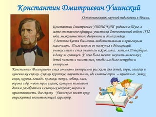 Константин Дмитриевич Ушинский
Основоположник научной педагогики в России.
Константин Дмитриевич УШИНСКИЙ родился в Туле, в
семье отставного офицера, участника Отечественной войны 1812
года, мелкопоместного дворянина и домохозяйки.
С детства Костя был очень любознательным и прилежным
мальчиком. После школы он поступил в Московский
университет и стал учителем в Ярославле, затем в Петербурге,
и даже за границей. У него была мечта: научить маленьких
детей читать и писать так, чтобы им было нетрудно и
интересно.
Константин Дмитриевич стал сочинять интересные рассказы для детей, игры, загадки и
конечно же сказки. Сказки короткие, поучительные, где главные герои – животные. Зайка,
ежик, корова, лошадь, козлики, петух, собака, лиса,
ворона и др. – вот герои сказок, которые помогают
детям разобраться в сложных вопросах морали и
нравственности. Все сказки Ушинского носят ярко
выраженный воспитывающий характер.
 