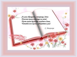 Я к вам обращаюсь, товарищи, дети:
Полезнее книги нет вещи на свете!
Пусть книги друзьями заходят в дома,
Читайте всю жизнь, набирайтесь ума!
С. Михалков
 