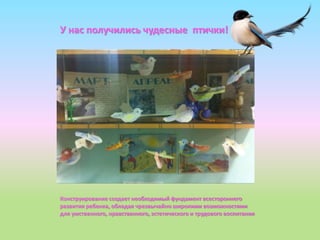 У нас получились чудесные птички!
Конструирование создает необходимый фундамент всестороннего
развития ребенка, обладая чрезвычайно широкими возможностями
для умственного, нравственного, эстетического и трудового воспитания
 