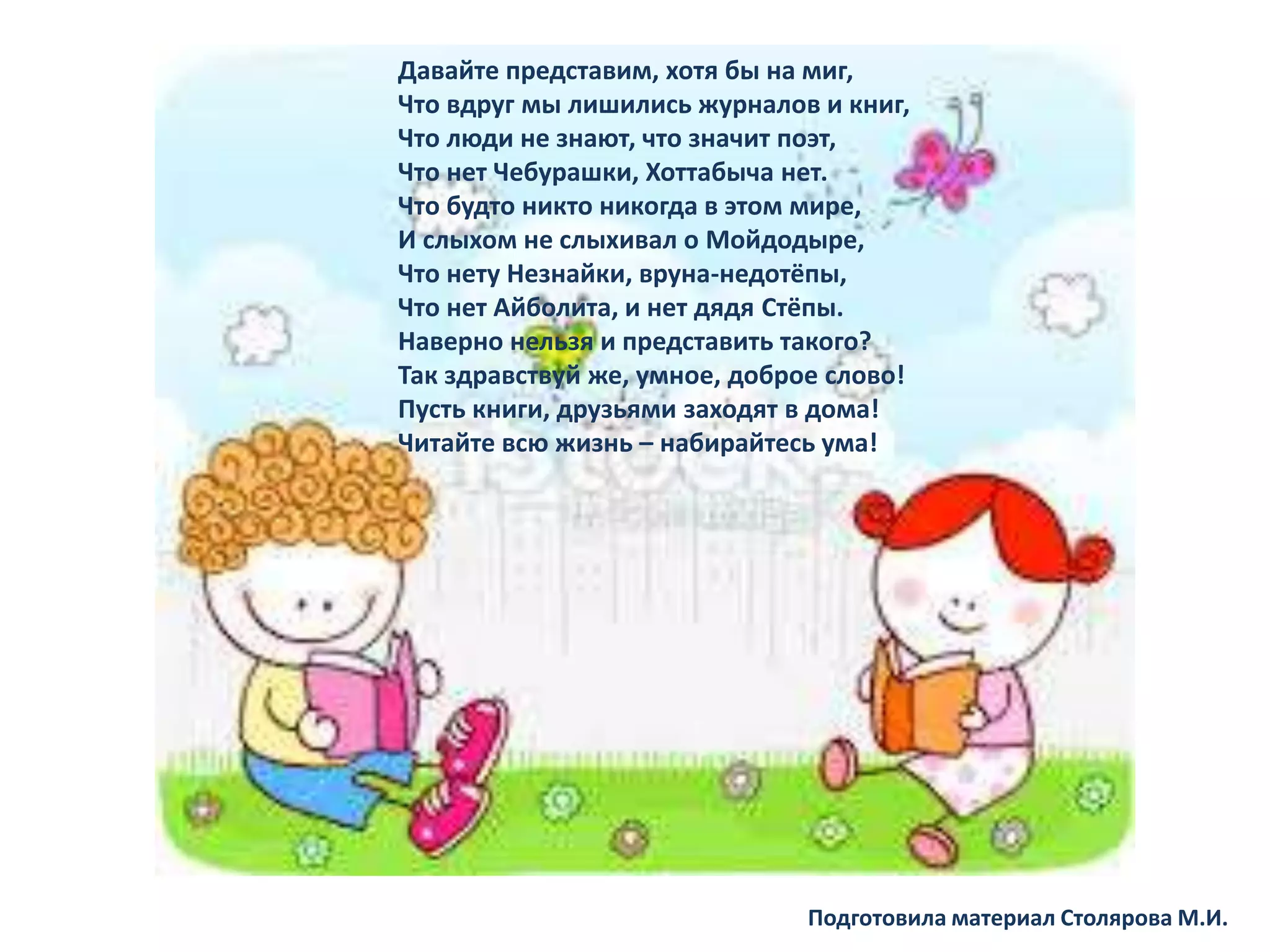 Давайте представим, хотя бы на миг,
Что вдруг мы лишились журналов и книг,
Что люди не знают, что значит поэт,
Что нет Чебурашки, Хоттабыча нет.
Что будто никто никогда в этом мире,
И слыхом не слыхивал о Мойдодыре,
Что нету Незнайки, вруна-недотёпы,
Что нет Айболита, и нет дядя Стёпы.
Наверно нельзя и представить такого?
Так здравствуй же, умное, доброе слово!
Пусть книги, друзьями заходят в дома!
Читайте всю жизнь – набирайтесь ума!
Подготовила материал Столярова М.И.
Давайте представим, хотя бы на миг,
Что вдруг мы лишились журналов и книг,
Что люди не знают, что значит поэт,
Что нет Чебурашки, Хоттабыча нет.
Что будто никто никогда в этом мире,
И слыхом не слыхивал о Мойдодыре,
Что нету Незнайки, вруна-недотёпы,
Что нет Айболита, и нет дядя Стёпы.
Наверно нельзя и представить такого?
Так здравствуй же, умное, доброе слово!
Пусть книги, друзьями заходят в дома!
Читайте всю жизнь – набирайтесь ума!
 