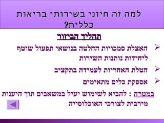 ‫בריאות‬ ‫בשירותי‬ ‫חיוני‬ ‫זה‬ ‫למה‬‫בריאות‬ ‫בשירותי‬ ‫חיוני‬ ‫זה‬ ‫למה‬
?‫כללית‬?‫כללית‬
‫הביזור‬ ‫תהליך‬‫הביזור‬ ‫תהליך‬
‫שוטף‬ ‫תפעול‬ ‫בנושאי‬ ‫החלטה‬ ‫סמכויות‬ ‫האצלת‬
‫השירות‬ ‫נותנות‬ ‫ליחידות‬
‫בתקציב‬ ‫לעמידה‬ ‫האחריות‬ ‫הטלת‬
‫מתאימים‬ ‫כלים‬ ‫אספקת‬
‫במטרה‬‫היענות‬ ‫תוך‬ ‫במשאבים‬ ‫יעיל‬ ‫לשימוש‬ ‫להביא‬ :
‫האוכלוסייה‬ ‫לצורכי‬ ‫מירבית‬
 