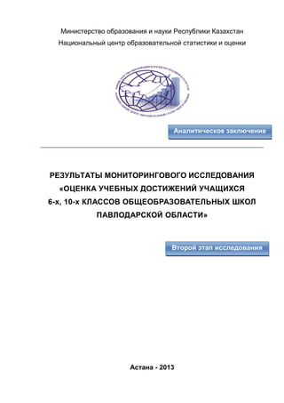 Аналитическое заключение
Второй этап исследования
Министерство образования и науки Республики Казахстан
Национальный центр образовательной статистики и оценки
____________________________________________________________
РЕЗУЛЬТАТЫ МОНИТОРИНГОВОГО ИССЛЕДОВАНИЯ
«ОЦЕНКА УЧЕБНЫХ ДОСТИЖЕНИЙ УЧАЩИХСЯ
6-х, 10-х КЛАССОВ ОБЩЕОБРАЗОВАТЕЛЬНЫХ ШКОЛ
ПАВЛОДАРСКОЙ ОБЛАСТИ»
Астана - 2013
 