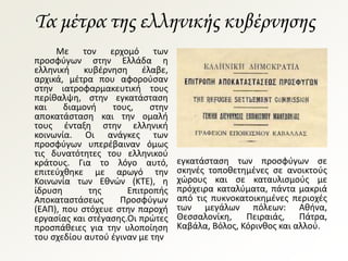 Τα μέτρα της ελληνικής κυβέρνησης
Με τον ερχομό των
προσφύγων στην Ελλάδα η
ελληνική κυβέρνηση έλαβε,
αρχικά, μέτρα που αφορούσαν
στην ιατροφαρμακευτική τους
περίθαλψη, στην εγκατάσταση
και διαμονή τους, στην
αποκατάσταση και την ομαλή
τους ένταξη στην ελληνική
κοινωνία. Οι ανάγκες των
προσφύγων υπερέβαιναν όμως
τις δυνατότητες του ελληνικού
κράτους. Για το λόγο αυτό,
επιτεύχθηκε με αρωγό την
Κοινωνία των Εθνών (ΚΤΕ), η
ίδρυση της Επιτροπής
Αποκαταστάσεως Προσφύγων
(ΕΑΠ), που στόχευε στην παροχή
εργασίας και στέγασης.Οι πρώτες
προσπάθειες για την υλοποίηση
του σχεδίου αυτού έγιναν με την
εγκατάσταση των προσφύγων σε
σκηνές τοποθετημένες σε ανοικτούς
χώρους και σε καταυλισμούς με
πρόχειρα καταλύματα, πάντα μακριά
από τις πυκνοκατοικημένες περιοχές
των μεγάλων πόλεων: Αθήνα,
Θεσσαλονίκη, Πειραιάς, Πάτρα,
Καβάλα, Βόλος, Κόρινθος και αλλού.
 