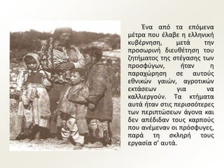 Ένα από τα επόμενα
μέτρα που έλαβε η ελληνική
κυβέρνηση, μετά την
προσωρινή διευθέτηση του
ζητήματος της στέγασης των
προσφύγων, ήταν η
παραχώρηση σε αυτούς
εθνικών γαιών, αγροτικών
εκτάσεων για να
καλλιεργούν. Τα κτήματα
αυτά ήταν στις περισσότερες
των περιπτώσεων άγονα και
δεν απέδιδαν τους καρπούς
που ανέμεναν οι πρόσφυγες,
παρά τη σκληρή τους
εργασία σ’ αυτά.
 