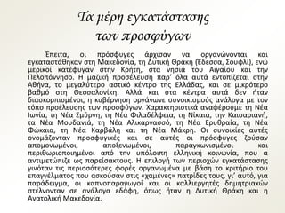Τα μέρη εγκατάστασης
των προσφύγων
Έπειτα, οι πρόσφυγες άρχισαν να οργανώνονται και
εγκαταστάθηκαν στη Μακεδονία, τη Δυτική Θράκη (Έδεσσα, Σουφλί), ενώ
μερικοί κατέφυγαν στην Κρήτη, στα νησιά του Αιγαίου και την
Πελοπόννησο. Η μαζική προσέλευση παρ’ όλα αυτά εντοπίζεται στην
Αθήνα, το μεγαλύτερο αστικό κέντρο της Ελλάδας, και σε μικρότερο
βαθμό στη Θεσσαλονίκη. Αλλά και στα κέντρα αυτά δεν ήταν
διασκορπισμένοι, η κυβέρνηση οργάνωνε συνοικισμούς ανάλογα με τον
τόπο προέλευσης των προσφύγων. Χαρακτηριστικά αναφέρουμε τη Νέα
Ιωνία, τη Νέα Σμύρνη, τη Νέα Φιλαδέλφεια, τη Νίκαια, την Καισαριανή,
τα Νέα Μουδανιά, τη Νέα Αλικαρνασσό, τη Νέα Ερυθραία, τη Νέα
Φώκαια, τη Νέα Καρβάλη και τη Νέα Μάκρη. Οι συνοικίες αυτές
ονομάζονταν προσφυγικές και σε αυτές οι πρόσφυγες ζούσαν
απομονωμένοι, αποξενωμένοι, παραγκωνισμένοι και
περιθωριοποιημένοι από την υπόλοιπη ελληνική κοινωνία, που α
αντιμετώπιζε ως παρείσακτους. Η επιλογή των περιοχών εγκατάστασης
γινόταν τις περισσότερες φορές οργανωμένα με βάση το κριτήριο του
επαγγέλματος που ασκούσαν στις «χαμένες» πατρίδες τους, γι’ αυτό, για
παράδειγμα, οι καπνοπαραγωγοί και οι καλλιεργητές δημητριακών
στέλνονταν σε ανάλογα εδάφη, όπως ήταν η Δυτική Θράκη και η
Ανατολική Μακεδονία.
 