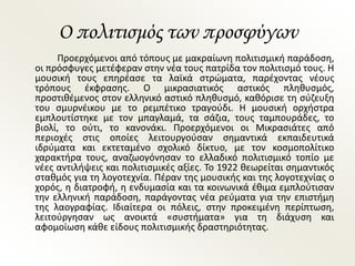 Ο πολιτισμός των προσφύγων
Προερχόμενοι από τόπους με μακραίωνη πολιτισμική παράδοση,
οι πρόσφυγες μετέφεραν στην νέα τους πατρίδα τον πολιτισμό τους. Η
μουσική τους επηρέασε τα λαϊκά στρώματα, παρέχοντας νέους
τρόπους έκφρασης. Ο μικρασιατικός αστικός πληθυσμός,
προστιθέμενος στον ελληνικό αστικό πληθυσμό, καθόρισε τη σύζευξη
του σμυρνέικου με το ρεμπέτικο τραγούδι. Η μουσική ορχήστρα
εμπλουτίστηκε με τον μπαγλαμά, τα σάζια, τους ταμπουράδες, το
βιολί, το ούτι, το κανονάκι. Προερχόμενοι οι Μικρασιάτες από
περιοχές στις οποίες λειτουργούσαν σημαντικά εκπαιδευτικά
ιδρύματα και εκτεταμένο σχολικό δίκτυο, με τον κοσμοπολίτικο
χαρακτήρα τους, αναζωογόνησαν το ελλαδικό πολιτισμικό τοπίο με
νέες αντιλήψεις και πολιτισμικές αξίες. Το 1922 θεωρείται σημαντικός
σταθμός για τη λογοτεχνία. Πέραν της μουσικής και της λογοτεχνίας ο
χορός, η διατροφή, η ενδυμασία και τα κοινωνικά έθιμα εμπλούτισαν
την ελληνική παράδοση, παράγοντας νέα ρεύματα για την επιστήμη
της λαογραφίας. Ιδιαίτερα οι πόλεις, στην προκειμένη περίπτωση,
λειτούργησαν ως ανοικτά «συστήματα» για τη διάχυση και
αφομοίωση κάθε είδους πολιτισμικής δραστηριότητας.
 
