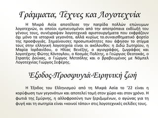 Γράμματα, Τέχνες και Λογοτεχνία
Η Μικρά Ασία αποτέλεσε την πατρίδα πολλών επώνυμων
λογοτεχνών, οι οποίοι εμπνευσμένοι από την αποτρόπαια εκδίωξή του
γένους τους, συνέγραψαν λογοτεχνικά αριστουργήματα που εκφράζουν
όχι μόνο τα ιστορικά γεγονότα, αλλά κυρίως το.συναισθηματικό φορτίο
της προσφυγιάς. Σημαίνουσες προσωπικότητες που άφησαν το στίγμα
τους στην ελληνική λογοτεχνία είναι οι ακόλουθοι: η Διδώ Σωτηρίου, η
Μαρία Ιορδανίδου, ο Ηλίας Βενέζης, ο αγιογράφος, ζωγράφος και
λογοτέχνης Φώτης Κόντογλου, ο Κοσμάς Πολίτης, ο Γεώργιος Θεοτοκάς, ο
Στρατής Δούκας, ο Γιώργος Μετσόλης και ο βραβευμένος με Νόμπελ
Λογοτεχνίας Γιώργος Σεφέρης.
Έξοδος-Προσφυγιά-Ειρηνική ζωή
Η Έξοδος του Ελληνισμού από τη Μικρά Ασία το ’22 είναι η
κορύφωση των γεγονότων και αποτελεί τομή στον χώρο και στον χρόνο. Η
φωτιά της Σμύρνης, η αλλοφροσύνη των ξεριζωμένων, ο αγώνας για τη
φυγή και τη σωτηρία είναι «κοινοί τόποι» στις λογοτεχνικές σελίδες τους.
 