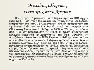 Οι πρώτες ελληνικές
κοινότητες στην Αμερική
Η συστηματική μετανάστευση Ελλήνων προς τις ΗΠΑ άρχισε
κατά το β΄ μισό του 19ου αιώνα Την εποχή εκείνη, οι Έλληνες
εισέρχονταν στις ΗΠΑ ως «Λεβαντίνοι», επειδή προέρχονταν από
τη Μικρά Ασία και από ελληνικά νησιά που ανήκαν στην
Οθωμανική Αυτοκρατορία. Μέχρι το 1880, οι Έλληνες μετανάστες
στις ΗΠΑ δεν ξεπερνούσαν τις 2.000. Η πρώτη αξιοσημείωτη
Ελληνική κοινότητα δημιουργήθηκε στη Νέα Ορλεάνη της
Λουιζιάνα τη δεκαετία του 1850. Γύρω στα 1866 η κοινότητα ήταν
πολυάριθμη ώστε να συσταθεί Ελληνικό προξενείο και να ιδρυθεί
η πρώτη ελληνορθόδοξη εκκλησία στις ΗΠΑ. Οι πρώτοι Έλληνες
μετανάστες εγκαταστάθηκαν σε μεγάλα αστικά και βιομηχανικά
κέντρα, όπου έβρισκαν εύκολα εργασία. Στη συντριπτική τους
πλειονότητα άνδρες, εργάστηκαν σε μεταλλεία και στη διάνοιξη
του αμερικανικού σιδηροδρομικού δικτύου. Έλληνες συμμετείχαν
σε μεγάλες εργατικές κινητοποιήσεις που συντάραξαν τις ΗΠΑ στις
αρχές του 20ού αιώνα.
 