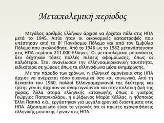 Μεταπολεμική περίοδος
Μεγάλος αριθμός Ελλήνων άρχισε να έρχεται πάλι στις ΗΠΑ
μετά το 1945. Αιτία ήταν οι οικονομικές καταστροφές που
υπέστησαν από το Β’ Παγκόσμιο Πόλεμο και από τον Εμφύλιο
Πόλεμο που ακολούθησε. Από το 1946 ως το 1982 μετανάστευσαν
στις ΗΠΑ περίπου 211.000 Έλληνες. Οι μεταπολεμικοί μετανάστες
δεν δέχτηκαν τόσες πολλές πιέσεις αφομοίωσης, όπως οι
παλιότεροι. Έτσι ανανέωσαν την ελληνοαμερικανική ταυτότητα,
ειδικότερα σε χώρους όπως τα ελληνόφωνα μέσα ενημέρωσης.
Με την πάροδο των χρόνων, η ελληνική ομογένεια στις ΗΠΑ
άρχισε να ανέρχεται τόσο οικονομικά όσο και κοινωνικά. Από τη
δεκαετία του 1960, πολλοί Ελληνοαμερικανοί της δεύτερης και
τρίτης γενιάς άρχισαν να αναμειγνύονται και στην πολιτική ζωή της
χώρας. Άλλα άτομα ελληνικής καταγωγής, όπως ο γιατρός
Γεώργιος Παπανικολάου, η υψίφωνος Μαρία Κάλλας, η ηθοποιός
Έλλη Παππά κ.ά., εργάστηκαν για μεγάλα χρονικά διαστήματα στις
ΗΠΑ. Αξιοσημείωτο είναι το γεγονός ότι οι πρώτες ηχογραφήσεις
ελληνικής μουσικής έγιναν στις ΗΠΑ.
 