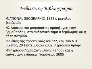 Ενδεικτική Βιβλιογραφία
•NATIONAL GEOGRAPHIC: 1922 ο μεγάλος
ξεριζωμός
•Χ. Λούκος: «οι μικρασιάτες πρόσφυγες στην
Ερμούπολη», στο συλλογικό τόμο ο ξεριζωμός και η
άλλη πατρίδα.
•Το έπος της προσφυγιάς του ’22, κείμενο Ν.Χ.
Βικέτος, 29 Σεπτεμβρίου 2002, περιοδικό Άρδην
•Πιπερίδου-Λαφαζάνη Ελένη: «Ζήσον και η
φαίνεσαι», εκδόσεις: Υδρόγειος 2005
 