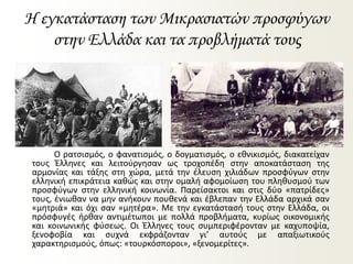 Η εγκατάσταση των Μικρασιατών προσφύγων
στην Ελλάδα και τα προβλήματά τους
Ο ρατσισμός, ο φανατισμός, ο δογματισμός, ο εθνικισμός, διακατείχαν
τους Έλληνες και λειτούργησαν ως τροχοπέδη στην αποκατάσταση της
αρμονίας και τάξης στη χώρα, μετά την έλευση χιλιάδων προσφύγων στην
ελληνική επικράτεια καθώς και στην ομαλή αφομοίωση του πληθυσμού των
προσφύγων στην ελληνική κοινωνία. Παρείσακτοι και στις δύο «πατρίδες»
τους, ένιωθαν να μην ανήκουν πουθενά και έβλεπαν την Ελλάδα αρχικά σαν
«μητριά» και όχι σαν «μητέρα». Με την εγκατάστασή τους στην Ελλάδα, οι
πρόσφυγές ήρθαν αντιμέτωποι με πολλά προβλήματα, κυρίως οικονομικής
και κοινωνικής φύσεως. Οι Έλληνες τους συμπεριφέρονταν με καχυποψία,
ξενοφοβία και συχνά εκφράζονταν γι’ αυτούς με απαξιωτικούς
χαρακτηρισμούς, όπως: «τουρκόσποροι», «ξενομερίτες».
 