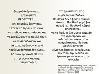 Φτωχοί άνθρωποι και
ξεριζωμένοι
ΠΡΟΣΦΥΓΕΣ….
Απ’ το μηδέν ξεκίνησαν.
Έπρεπε να ζήσουν, να φάνε,
να ντυθούν και να ταΐσουν και
να μεγαλώσουν τα παιδιά τους,
να τα σπουδάσουν και
να τα παντρέψουν, κι από
πουθενά βοήθεια δεν είχαν…
Γι’ αυτό προσκολλήθηκαν
στη γεωργία και στην
κτηνοτροφία,
στα χώματα και στις
ουρές των αγελάδων.
Πουθενά δεν άφησαν στάχυα
άκοπα… Πουθενά χωράφια
άσκαφτα… Πουθενά πέτρες
απελέκητες…
Με το ξερό, το λερωμένο κομμάτι
στο χέρι έτρεχαν και
πολεμούσαν νύχτα μέρα.
Αναγκάστηκαν, ίδρωσαν
δουλεύοντας σε
ξένα χωράφια και εξημέρωσαν
τον τόπο, την Ελλάδα και
έμειναν με τα’ όνομα στην
κοινωνία
Μας αναφέρει η εκπαιδευτικός Ελένη Πιπερίδου-
Λαφαζάνη στο βιβλίο της αφιερωμένο στους
Πρόσφυγες με τίτλο «Ζήσον και μη φαίνεσαι»
Εκδόσεις: Υδρόγειος 2005
 