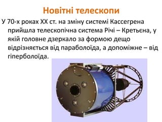 Новітні телескопи
У 70-х роках ХХ ст. на зміну системі Кассегрена
прийшла телескопічна система Річі – Кретьєна, у
якій головне дзеркало за формою дещо
відрізняється від параболоїда, а допоміжне – від
гіперболоїда.
 