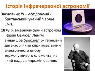 Історія інфрачервоної астрономії
Засновник ІЧ – астрономії -
британський учений Чарльз
Сміт.
1878 р. американський астроном
і фізик Семюел Ленглі
винайшов болометр- тепловий
детектор, який сприймає зміни
електричного опору
термочутливого елемента, на
який падає випромінювання.
 