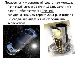 Позаземна ІЧ – астрономія достатньо молода,
її вік відлічують з 25 січня 1983р. Останнє її
слово – обсерваторія «Спітцер.
запущена НАСА 25 серпня 2003 р. «Спітцер»
і сьогодні залишається найхолоднішим
телескопом.
 