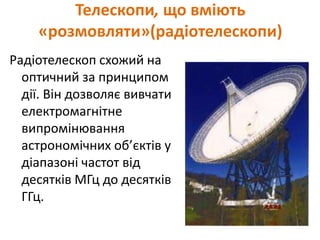 Телескопи, що вміють
«розмовляти»(радіотелескопи)
Радіотелескоп схожий на
оптичний за принципом
дії. Він дозволяє вивчати
електромагнітне
випромінювання
астрономічних об’єктів у
діапазоні частот від
десятків МГц до десятків
ГГц.
 