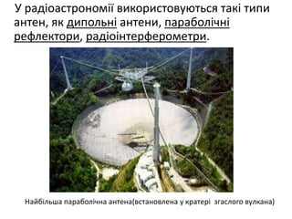 У радіоастрономії використовуються такі типи
антен, як дипольні антени, параболічні
рефлектори, радіоінтерферометри.
Найбільша параболічна антена(встановлена у кратері згаслого вулкана)
 