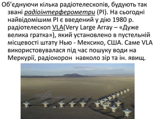 Об’єднуючи кілька радіотелескопів, будують так
звані радіоінтерферометри (РІ). На сьогодні
найвідомішим РІ є введений у дію 1980 р.
радіотелескоп VLA(Very Large Array – «Дуже
велика гратка»), який установлено в пустельній
місцевості штату Нью - Мексико, США. Саме VLA
використовувалася під час пошуку води на
Меркурії, радіокорон навколо зір та ін. явищ.
 